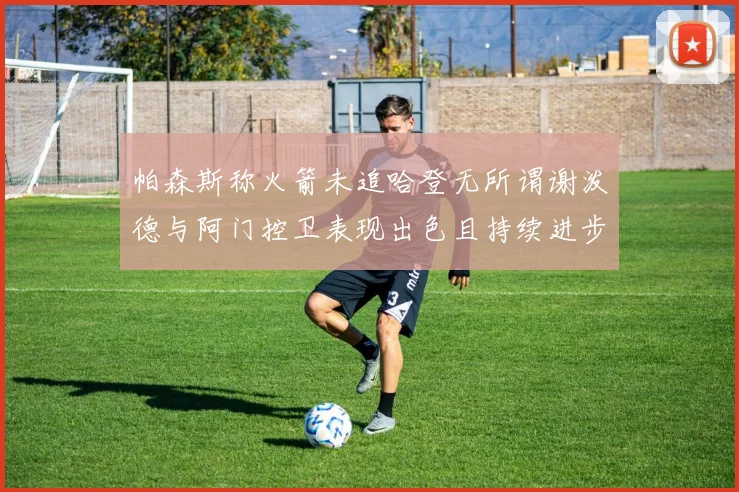 帕森斯称火箭未追哈登无所谓谢泼德与阿门控卫表现出色且持续进步