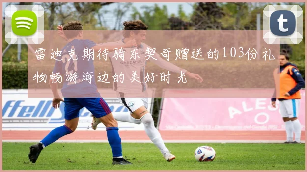 雷迪克期待骑东契奇赠送的103份礼物畅游海边的美好时光