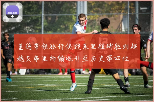 基德带领独行侠迎来里程碑胜利超越艾弗里约翰逊升至历史第四位