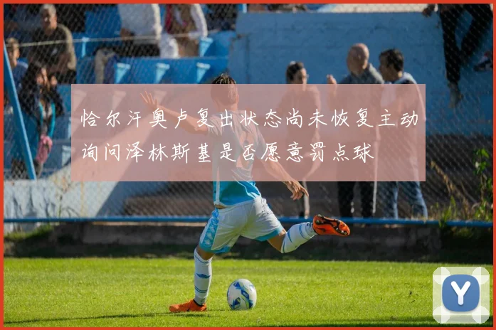 恰尔汗奥卢复出状态尚未恢复主动询问泽林斯基是否愿意罚点球