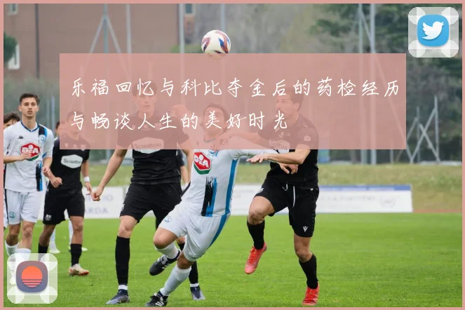 乐福回忆与科比夺金后的药检经历与畅谈人生的美好时光