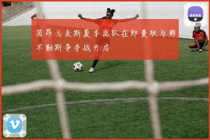 若昂戈麦斯夏季离队在即曼联与那不勒斯争夺战开启