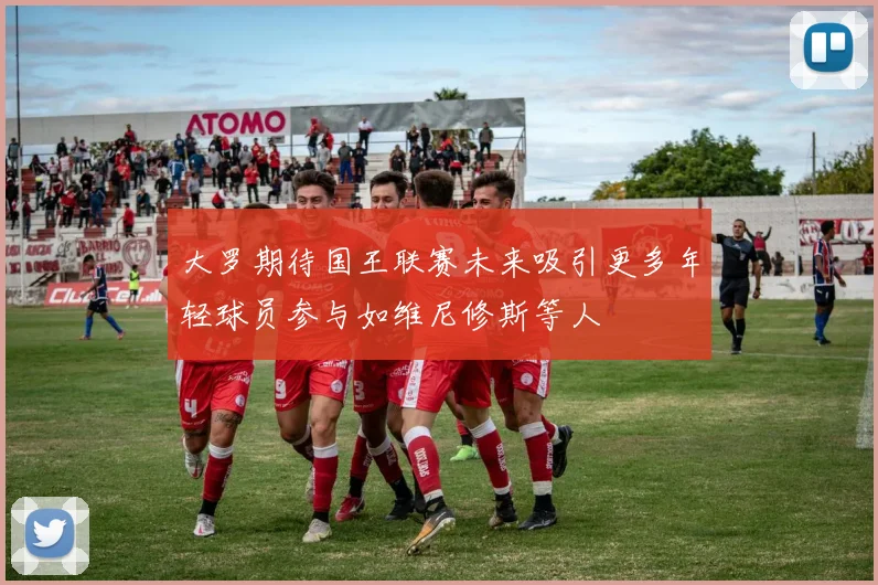 大罗期待国王联赛未来吸引更多年轻球员参与如维尼修斯等人