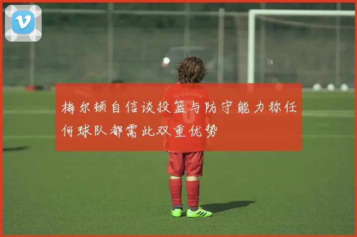梅尔顿自信谈投篮与防守能力称任何球队都需此双重优势
