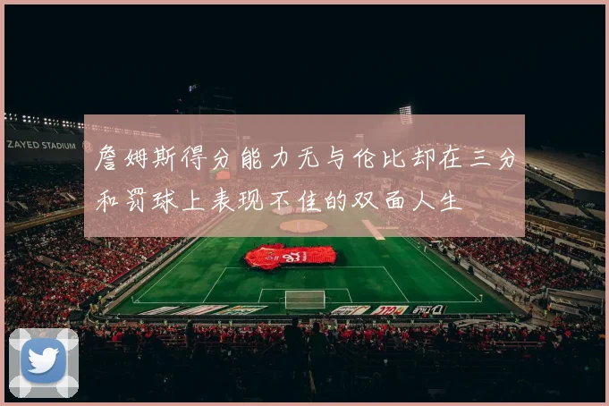 詹姆斯得分能力无与伦比却在三分和罚球上表现不佳的双面人生