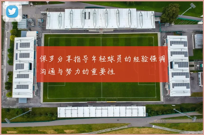 保罗分享指导年轻球员的经验强调沟通与努力的重要性