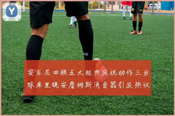 安东尼回顾五大经典庆祝动作三分球库里晚安詹姆斯消音器引发热议