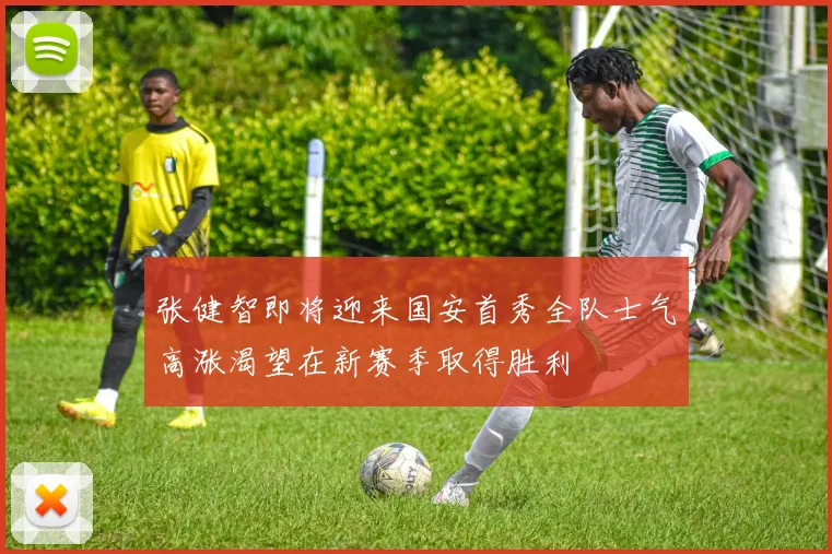 张健智即将迎来国安首秀全队士气高涨渴望在新赛季取得胜利