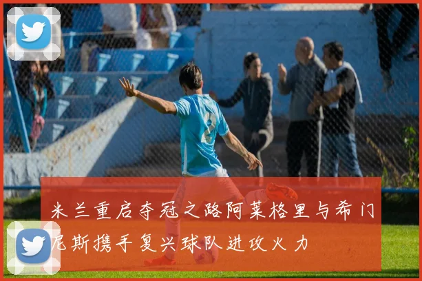 米兰重启夺冠之路阿莱格里与希门尼斯携手复兴球队进攻火力