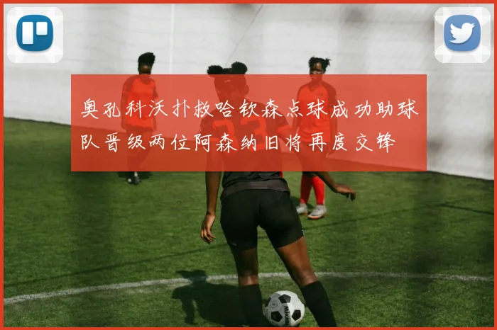 奥孔科沃扑救哈钦森点球成功助球队晋级两位阿森纳旧将再度交锋