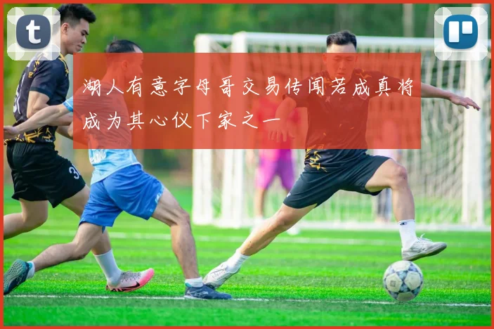 湖人有意字母哥交易传闻若成真将成为其心仪下家之一