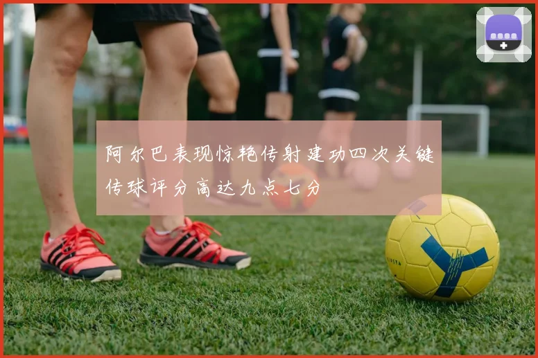 阿尔巴表现惊艳传射建功四次关键传球评分高达九点七分