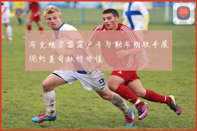 布克绝杀雷霆卢卡与勒布朗联手展现约基奇独特价值