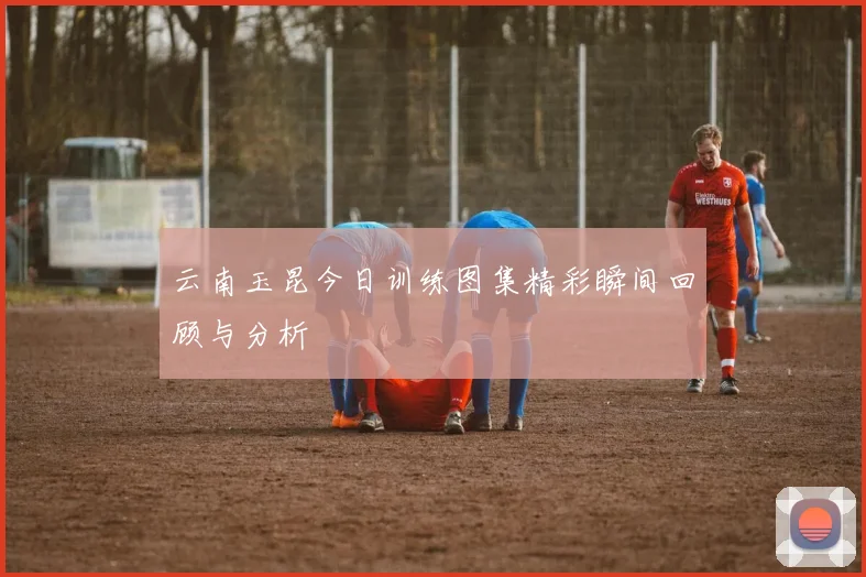 云南玉昆今日训练图集精彩瞬间回顾与分析