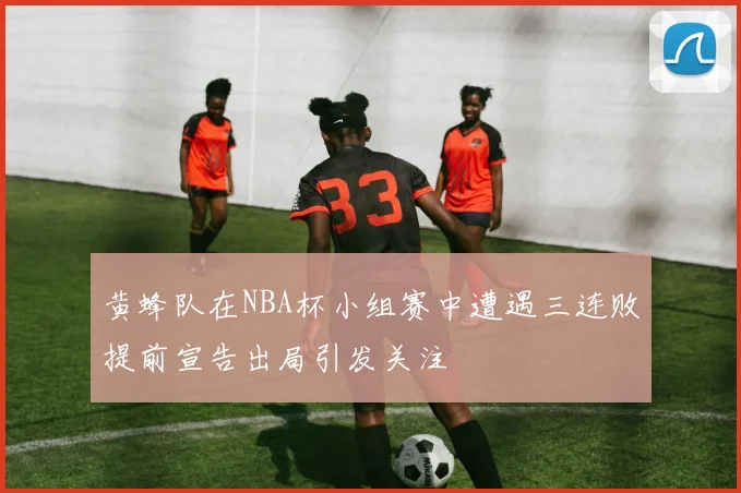 黄蜂队在NBA杯小组赛中遭遇三连败提前宣告出局引发关注