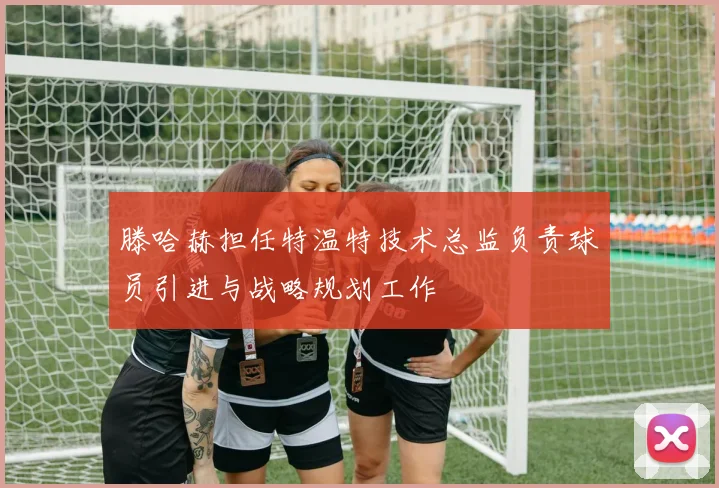 滕哈赫担任特温特技术总监负责球员引进与战略规划工作
