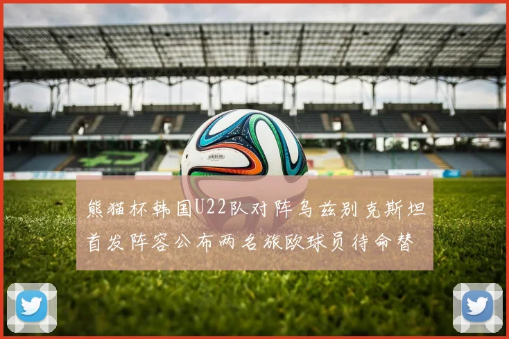 熊猫杯韩国U22队对阵乌兹别克斯坦首发阵容公布两名旅欧球员待命替补