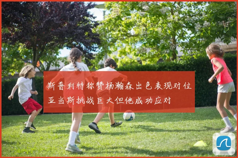 斯普利特称赞杨瀚森出色表现对位亚当斯挑战巨大但他成功应对