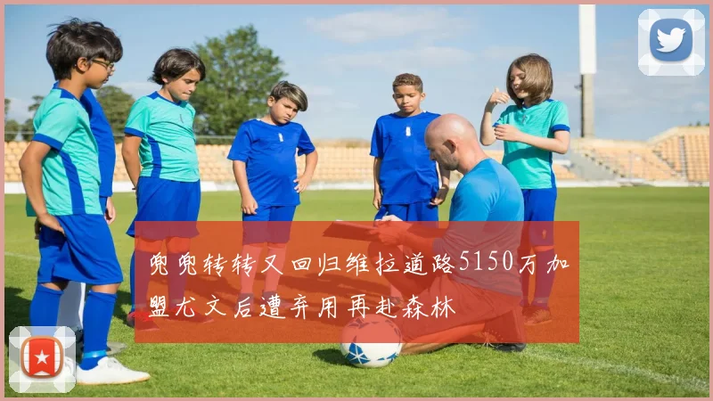 兜兜转转又回归维拉道路5150万加盟尤文后遭弃用再赴森林