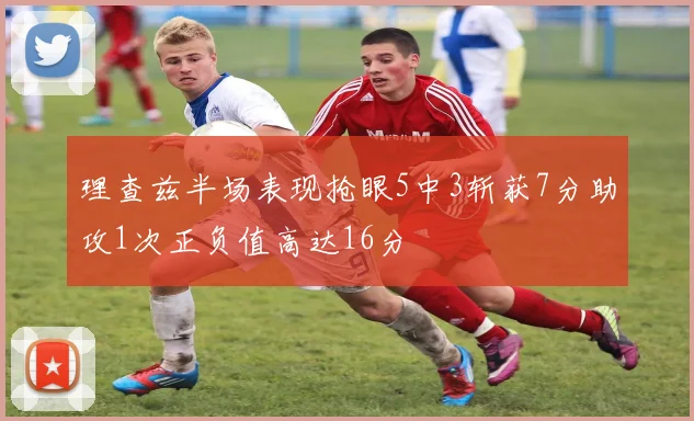 理查兹半场表现抢眼5中3斩获7分助攻1次正负值高达16分
