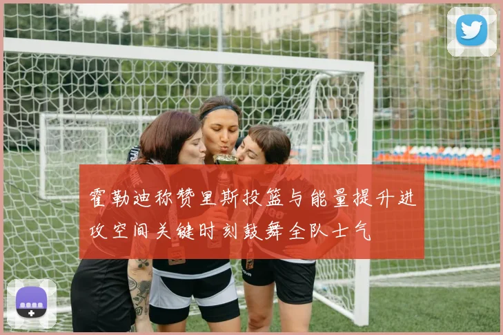 霍勒迪称赞里斯投篮与能量提升进攻空间关键时刻鼓舞全队士气