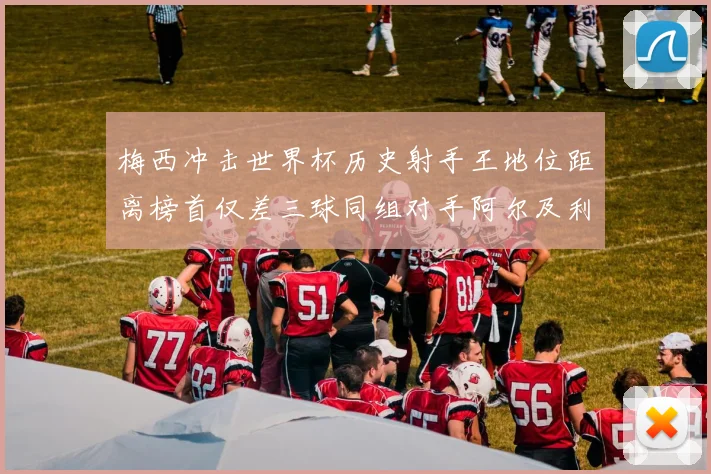 梅西冲击世界杯历史射手王地位距离榜首仅差三球同组对手阿尔及利亚奥地利约旦