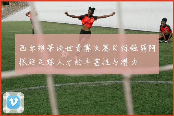 西尔维蒂谈世青赛决赛目标强调阿根廷足球人才的丰富性与潜力