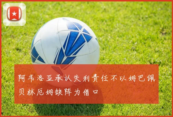 阿韦洛亚承认失利责任不以姆巴佩贝林厄姆缺阵为借口