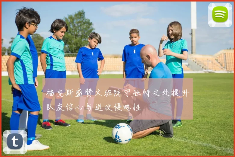 福克斯盛赞文班防守独特之处提升队友信心与进攻侵略性