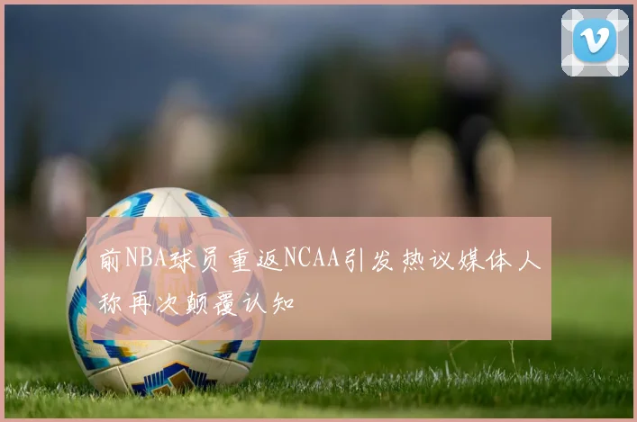 前NBA球员重返NCAA引发热议媒体人称再次颠覆认知