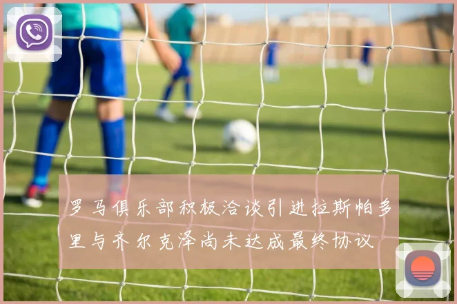 罗马俱乐部积极洽谈引进拉斯帕多里与齐尔克泽尚未达成最终协议