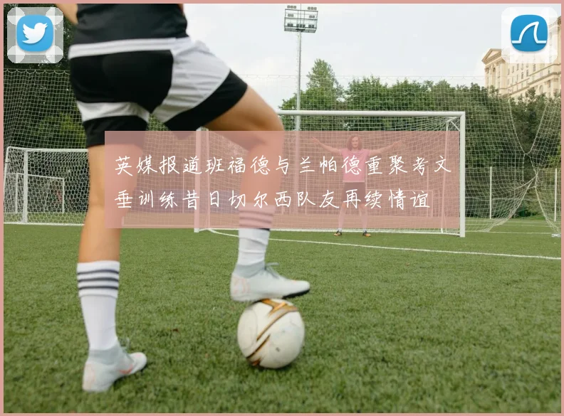 英媒报道班福德与兰帕德重聚考文垂训练昔日切尔西队友再续情谊