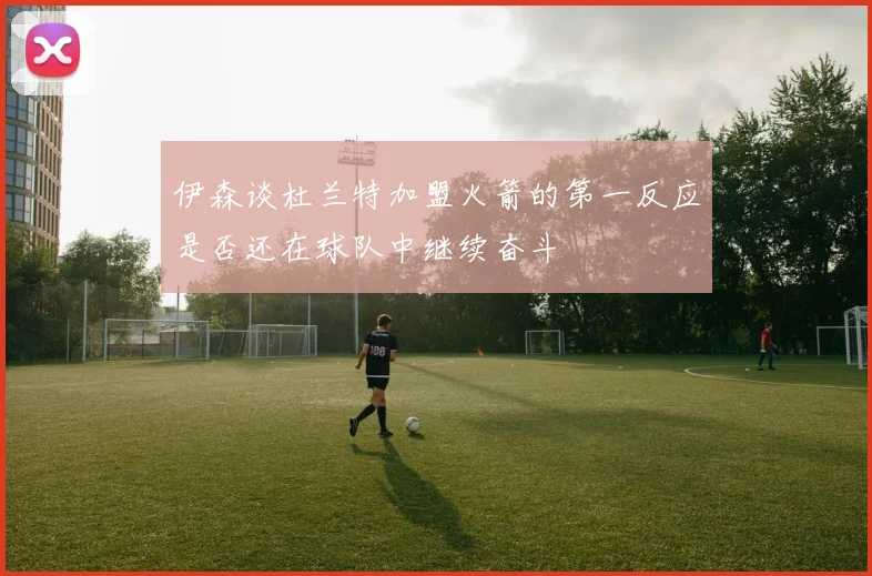 伊森谈杜兰特加盟火箭的第一反应是否还在球队中继续奋斗