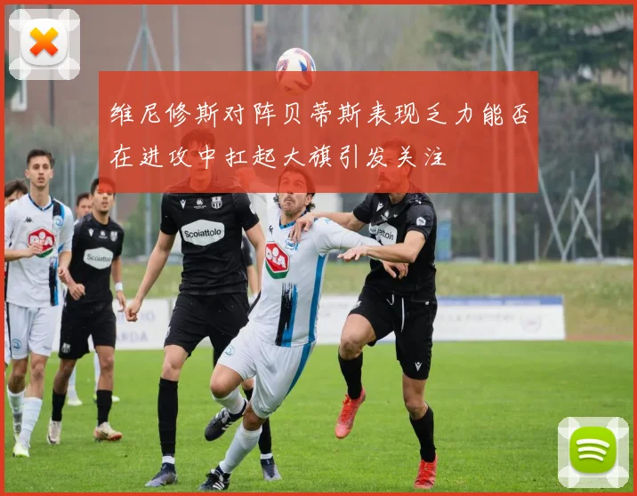 维尼修斯对阵贝蒂斯表现乏力能否在进攻中扛起大旗引发关注