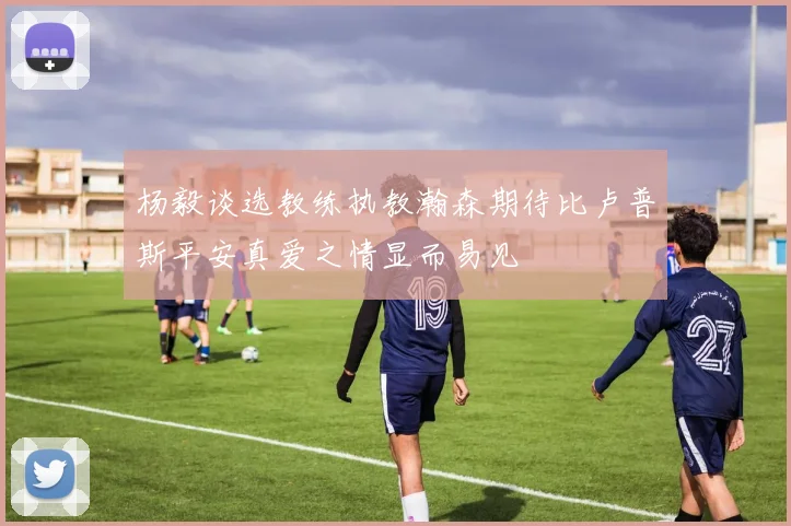 杨毅谈选教练执教瀚森期待比卢普斯平安真爱之情显而易见