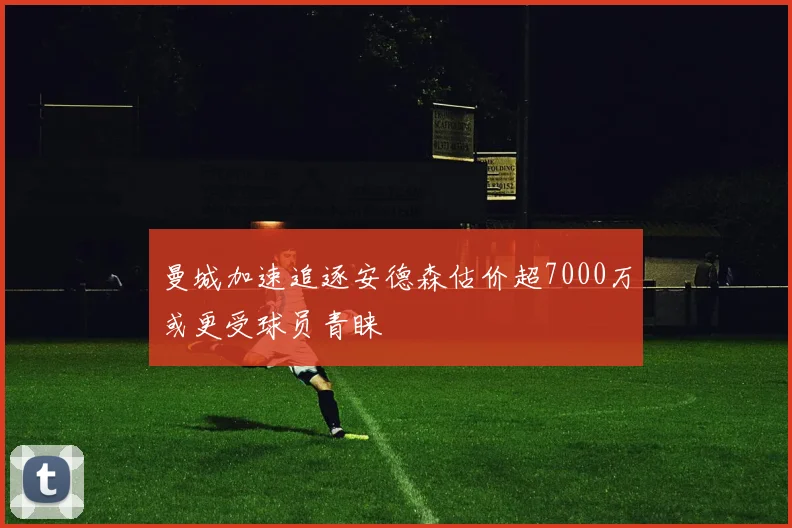 曼城加速追逐安德森估价超7000万或更受球员青睐