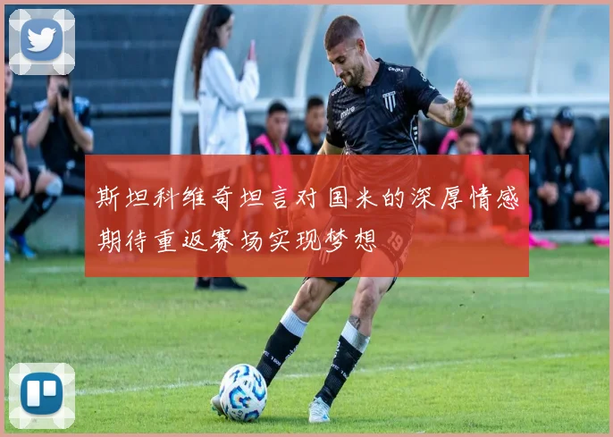 斯坦科维奇坦言对国米的深厚情感期待重返赛场实现梦想