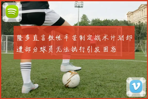 隆多直言教练辛苦制定战术计划却遭部分球员无法执行引发困惑