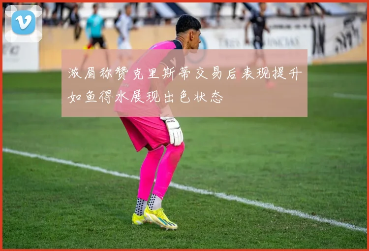 浓眉称赞克里斯蒂交易后表现提升如鱼得水展现出色状态