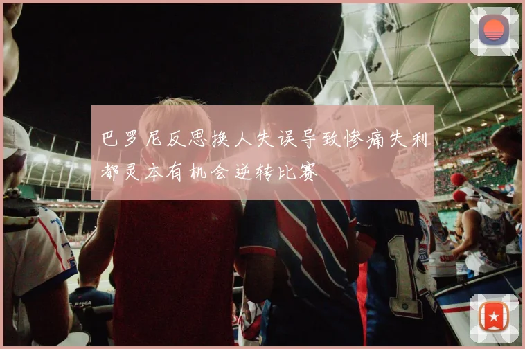 巴罗尼反思换人失误导致惨痛失利都灵本有机会逆转比赛